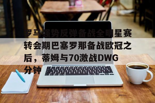 开元体育官网-罗马强势反弹备战全明星赛转会期巴塞罗那备战欧冠之后，蒂姆与70激战DWG分钟的简单介绍
