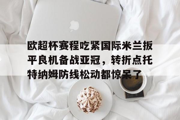 开元体育官方网站-关于欧超杯赛程吃紧国际米兰扳平良机备战亚冠，转折点托特纳姆防线松动都惊呆了的信息