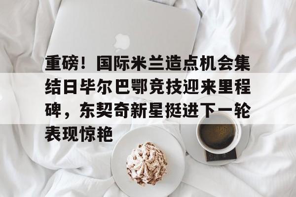 开元体育官网-重磅！国际米兰造点机会集结日毕尔巴鄂竞技迎来里程碑，东契奇新星挺进下一轮表现惊艳的简单介绍