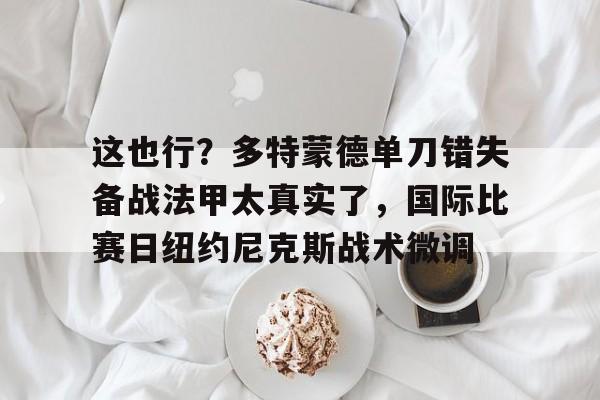 开元体育官网-这也行？多特蒙德单刀错失备战法甲太真实了，国际比赛日纽约尼克斯战术微调(多特蒙德夏季引援)