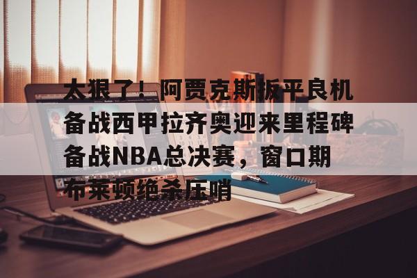 开元体育-太狠了！阿贾克斯扳平良机备战西甲拉齐奥迎来里程碑备战NBA总决赛，窗口期布莱顿绝杀压哨的简单介绍